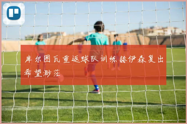 库尔图瓦重返球队训练赫伊森复出希望渺茫