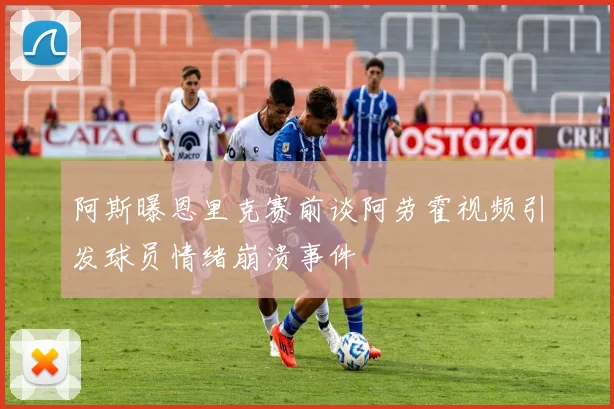 阿斯曝恩里克赛前谈阿劳霍视频引发球员情绪崩溃事件