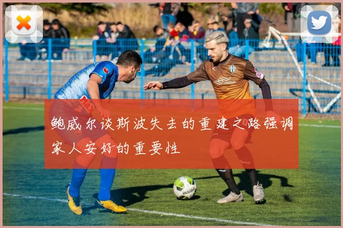 鲍威尔谈斯波失去的重建之路强调家人安好的重要性