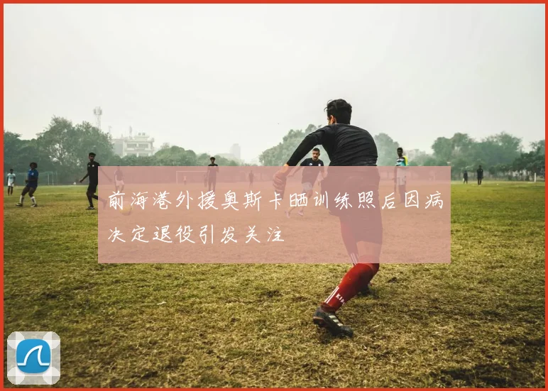 前海港外援奥斯卡晒训练照后因病决定退役引发关注