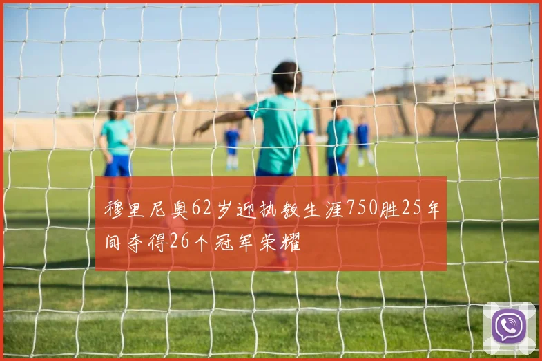 穆里尼奥62岁迎执教生涯750胜25年间夺得26个冠军荣耀