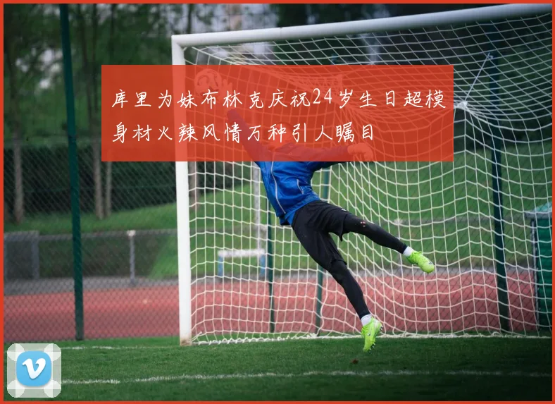 库里为妹布林克庆祝24岁生日超模身材火辣风情万种引人瞩目