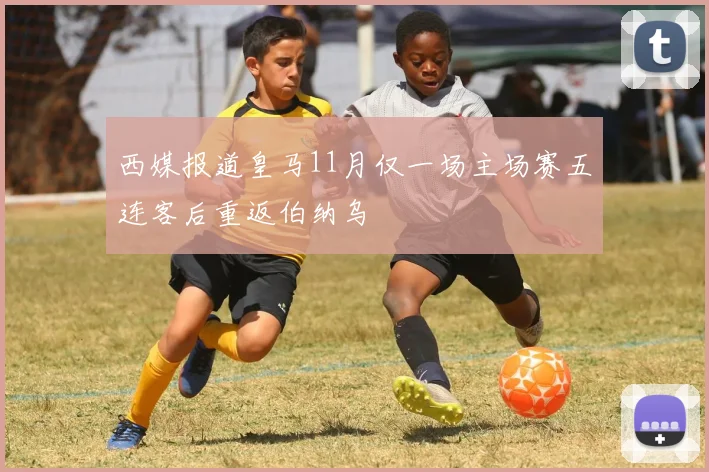 西媒报道皇马11月仅一场主场赛五连客后重返伯纳乌