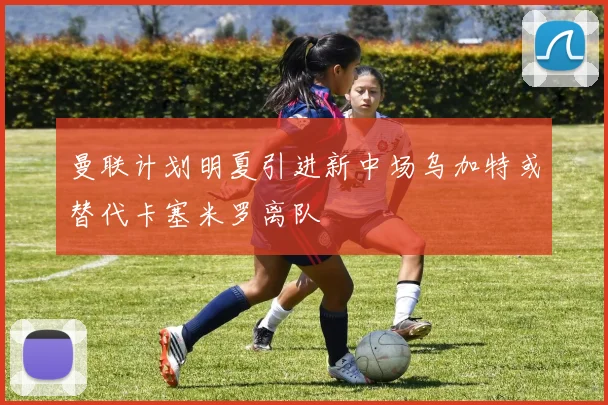 曼联计划明夏引进新中场乌加特或替代卡塞米罗离队