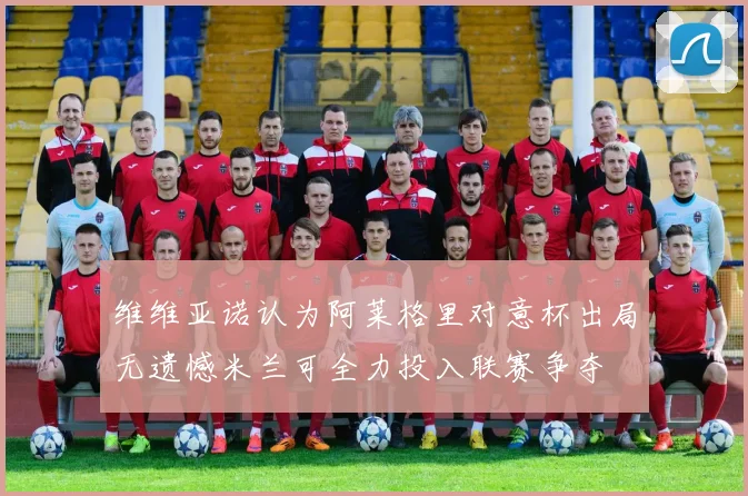 维维亚诺认为阿莱格里对意杯出局无遗憾米兰可全力投入联赛争夺