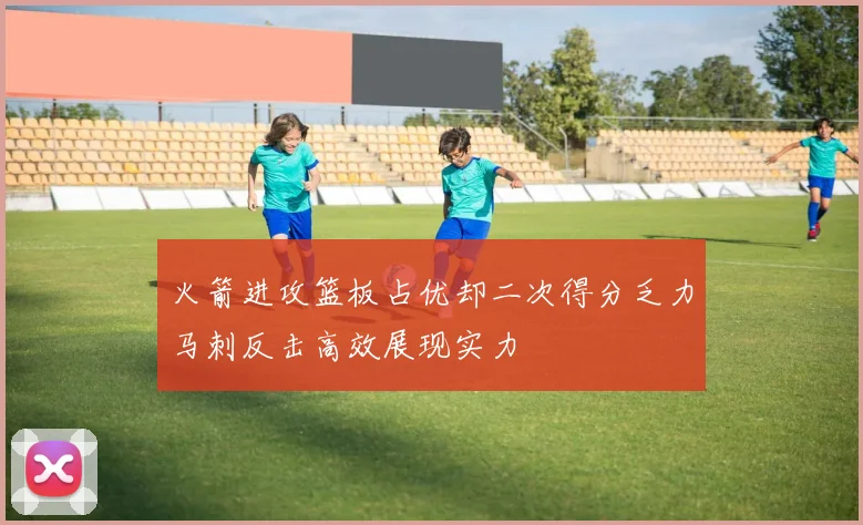 火箭进攻篮板占优却二次得分乏力马刺反击高效展现实力