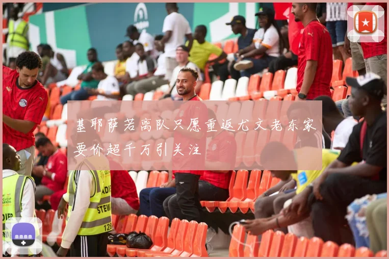 基耶萨若离队只愿重返尤文老东家要价超千万引关注