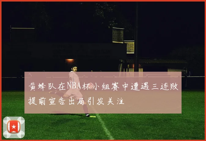 黄蜂队在NBA杯小组赛中遭遇三连败提前宣告出局引发关注