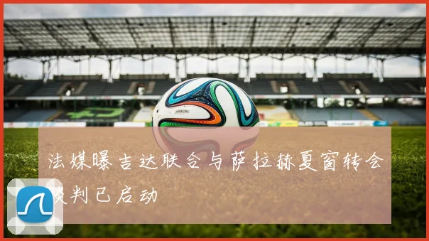 法媒曝吉达联合与萨拉赫夏窗转会谈判已启动