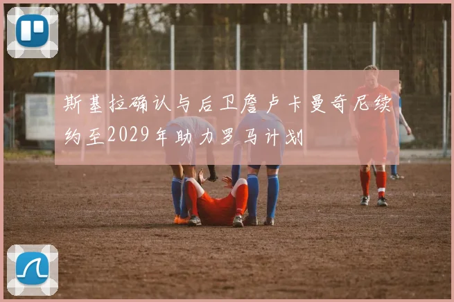 斯基拉确认与后卫詹卢卡曼奇尼续约至2029年助力罗马计划