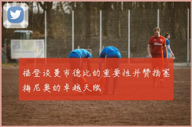 福登谈曼市德比的重要性并赞扬塞梅尼奥的卓越天赋