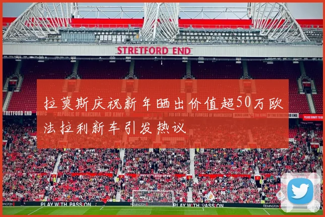 拉莫斯庆祝新年晒出价值超50万欧法拉利新车引发热议