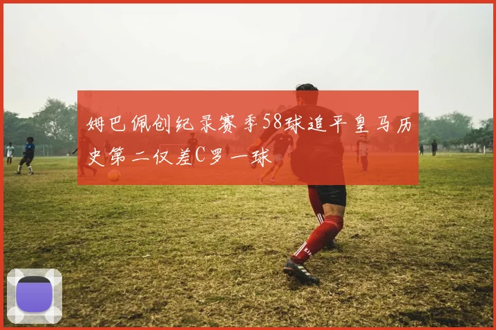 姆巴佩创纪录赛季58球追平皇马历史第二仅差C罗一球