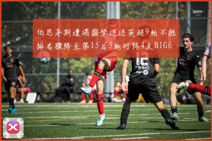 伯恩茅斯遭遇噩梦连连英超9轮不胜排名骤降至第15后5轮对阵4支BIG6球队