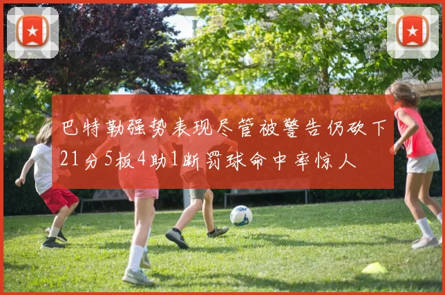 巴特勒强势表现尽管被警告仍砍下21分5板4助1断罚球命中率惊人
