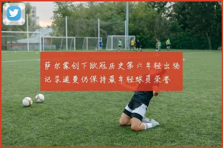 萨尔蒙创下欧冠历史第六年轻出场记录道曼仍保持最年轻球员荣誉